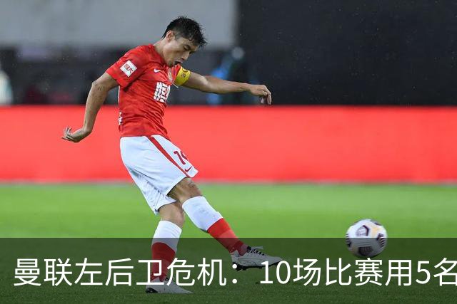 曼联左后卫危机：10场比赛用5名左闸，迫切需要引援！